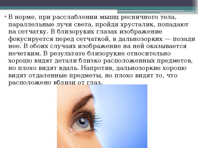 В норме, при расслаблении мышц ресничного тела, параллельные лучи света, пройдя хрусталик, попадают на сетчатку. В близоруких глазах изображение фокусируется перед сетчаткой, в дальнозорких — позади нее. В обоих случаях изображение на ней оказывается нечетким. В результате близорукие относительно хорошо видят детали близко расположенных предметов, но плохо видят вдаль. Напротив, дальнозоркие хорошо видят отдаленные предметы, но плохо видят то, что расположено вблизи от глаз.  