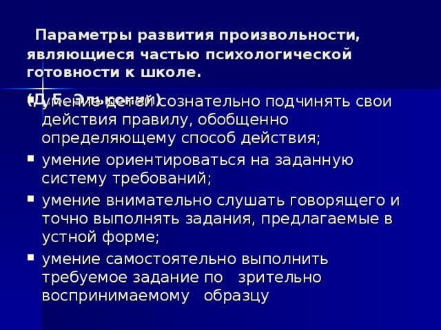  Параметры развития произвольности, являющиеся частью психологической готовности к школе.  (Д.Б. Эльконин)  умение детей сознательно подчинять свои действия правилу, обобщенно определяющему способ действия; умение ориентироваться на заданную систему требований; умение внимательно слушать говорящего и точно выполнять задания, предлагаемые в устной форме; умение самостоятельно выполнить требуемое задание по зрительно воспринимаемому образцу 