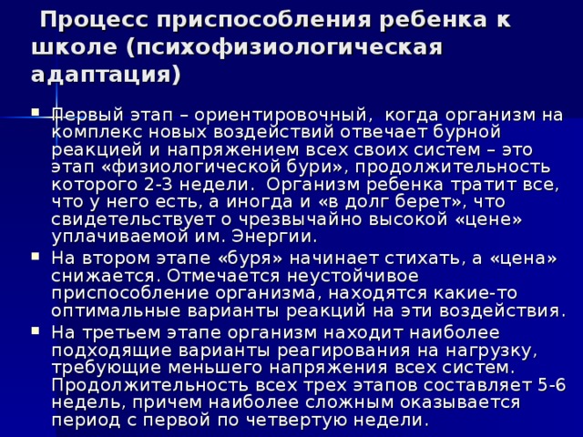  Процесс приспособления ребенка к школе (психофизиологическая адаптация) Первый этап – ориентировочный, когда организм на комплекс новых воздействий отвечает бурной реакцией и напряжением всех своих систем – это этап «физиологической бури», продолжительность которого 2-3 недели. Организм ребенка тратит все, что у него есть, а иногда и «в долг берет», что свидетельствует о чрезвычайно высокой «цене» уплачиваемой им. Энергии. На втором этапе «буря» начинает стихать, а «цена» снижается. Отмечается неустойчивое приспособление организма, находятся какие-то оптимальные варианты реакций на эти воздействия. На третьем этапе организм находит наиболее подходящие варианты реагирования на нагрузку, требующие меньшего напряжения всех систем. Продолжительность всех трех этапов составляет 5-6 недель, причем наиболее сложным оказывается период с первой по четвертую недели. 