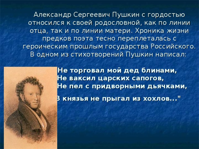 Александр Сергеевич Пушкин с гордостью относился к своей родословной, как по линии отца, так и по линии матери. Хроника жизни предков поэта тесно переплеталась с героическим прошлым государства Российского. В одном из стихотворений Пушкин написал:    