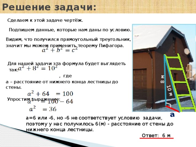 Решение задачи: 8 м 10 м a  Сделаем к этой задаче чертёж.  Подпишем данные, которые нам даны по условию. Видим, что получился прямоугольный треугольник, значит мы можем применить теорему Пифагора.  Для нашей задачи эта формула будет выглядеть  так:  , где a – расстояние от нижнего конца лестницы до стены.  Упростим выражение: a=6 или -6, но -6 не соответствует условию задачи, поэтому у нас получилось 6(м) - расстояние от стены до нижнего конца лестницы.  Ответ: 6 м