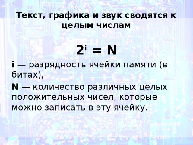 Текст, графика и звук сводятся к целым числам 2 i  = N i  — разрядность ячейки памяти (в битах),  N  — количество различных целых положительных чисел, которые можно записать в эту ячейку.  