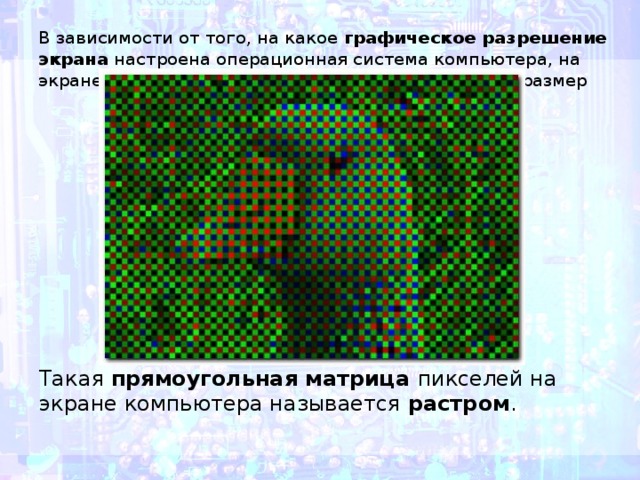 В зависимости от того, на какое графическое разрешение экрана настроена операционная система компьютера, на экране могут размещаться изображения, имеющие размер Такая прямоугольная матрица пикселей на экране компьютера называется  растром . 