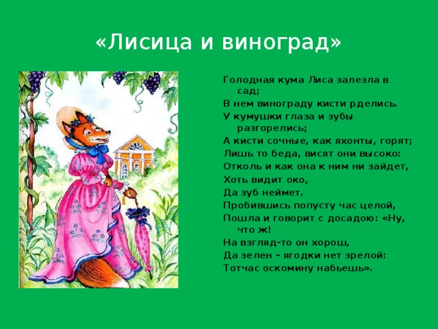 «Лисица и виноград» Голодная кума Лиса залезла в сад; В нем винограду кисти рделись. У кумушки глаза и зубы разгорелись; А кисти сочные, как яхонты, горят; Лишь то беда, висят они высоко: Отколь и как она к ним ни зайдет, Хоть видит око, Да зуб неймет. Пробившись попусту час целой, Пошла и говорит с досадою: «Ну, что ж! На взгляд-то он хорош, Да зелен – ягодки нет зрелой: Тотчас оскомину набьешь». 