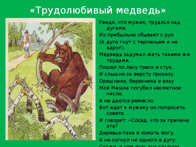 «Трудолюбивый медведь» Увидя, что мужик, трудяся над дугами, Их прибыльно сбывает с рук (А дуги гнут с терпеньем и не вдруг), Медведь задумал жить такими же трудами. Пошел по лесу треск и стук, И слышно за версту проказу. Орешника, березника и вязу Мой Мишка погубил несметное число, А не дается ремесло. Вот идет к мужику он попросить совета И говорит: «Сосед, что за причина эта? Деревья-таки я ломать могу, А не согнул ни одного в дугу. Скажи, в чем есть тут главное уменье?» – «В том, - отвечал сосед, - Чего в тебе, кум, вовсе нет: В терпенье». 