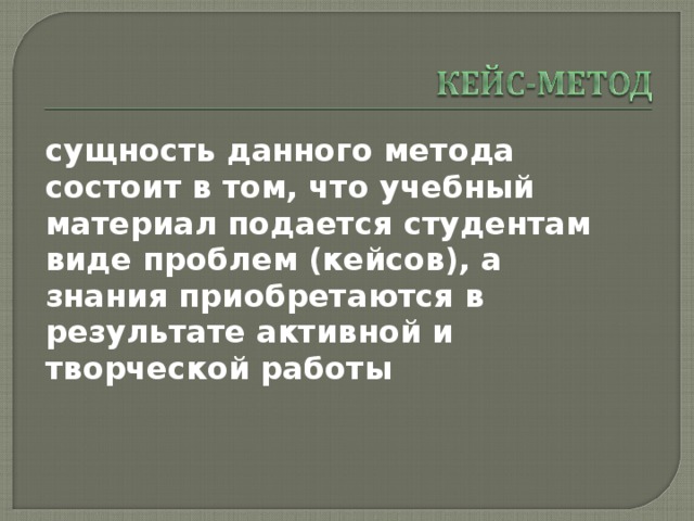 сущность данного метода состоит в том, что учебный материал подается студентам виде проблем (кейсов), а знания приобретаются в результате активной и творческой работы 