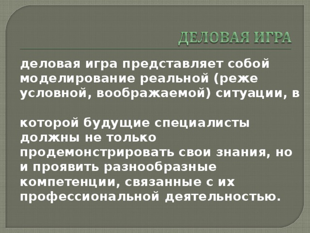 деловая игра представляет собой моделирование реальной (реже условной, воображаемой) ситуации, в которой будущие специалисты должны не только продемонстрировать свои знания, но и проявить разнообразные компетенции, связанные с их профессиональной деятельностью. 