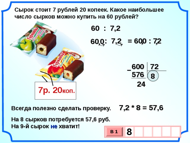 Сырок стоит 7 рублей 20 копеек. Какое наибольшее число сырков можно купить на 60 рублей? 60 : 7,2 = 600 : 72  : 7,2 60  , 0  ,  , 600 72 – 576 8 24 7р. 20 коп. 7,2 * 8 = 57,6 Всегда полезно сделать проверку. На 8 сырков потребуется 57,6 руб. На 9-й сырок не хватит! 8    В 1 х 3 х 1 0