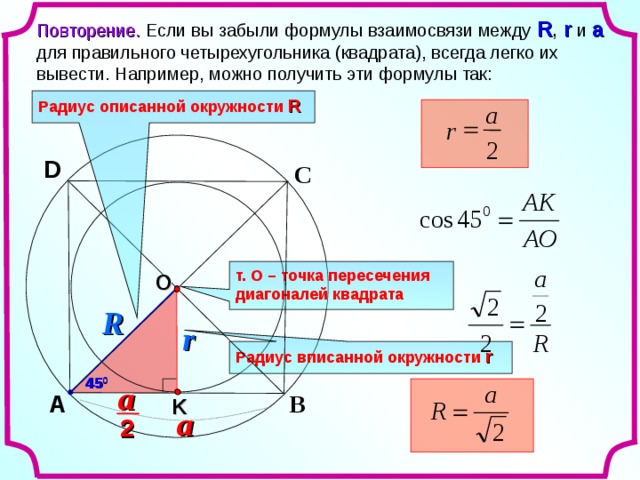 Повторение. Если вы забыли формулы взаимосвязи между R , r  и a  для правильного четырехугольника (квадрата), всегда легко их вывести. Например, можно получить эти формулы так: Радиус описанной окружности  R a  r 2 D С т. О – точка пересечения диагоналей квадрата O R r Радиус вписанной окружности  r 45 0 a В A K a 2