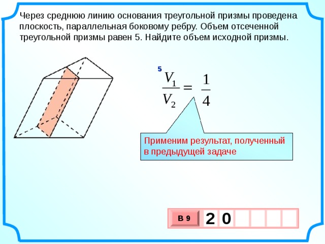 Через среднюю линию основания треугольной призмы проведена плоскость, параллельная боковому ребру. Объем отсеченной треугольной призмы равен 5. Найдите объем исходной призмы. 5 Применим результат, полученный в предыдущей задаче 2  0   В 9 х 3 х 1 0