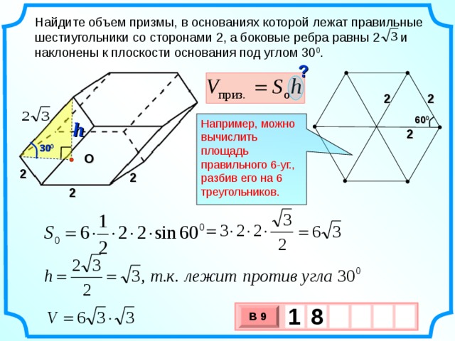 Найдите объем призмы, в основаниях которой лежат правильные шестиугольники со сторонами 2, а боковые ребра равны 2  и наклонены к плоскости основания под углом 30 0 . ? 2 2 60 0 h Например, можно вычислить площадь правильного 6-уг., разбив его на 6 треугольников. 2 30 0 O 2 2 2 1  8   В 9 х 3 х 1 0