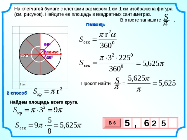 На клетчатой бумаге с клетками размером 1 см 1 см изображена фигура (см. рисунок). Найдите ее площадь в квадратных сантиметрах.  В ответе запишите . S  Помощь 90 0 радиус 225 0 45 0 S Просят найти =  2 способ . Найдем площадь всего круга. 5 6 ,  2 5 В 6 х 3 х 1 0