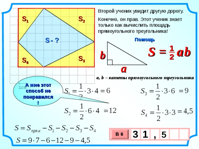Второй ученик увидит другую дорогу. S 1 S 2 Конечно, он прав. Этот ученик знает только как вычислить площадь прямоугольного треугольника! S  - ? Помощь S =  a  b 1 b 2 S 3 S 4 a a, b – катеты прямоугольного треугольника А мне этот способ не понравился! 1см 3 , 1  5   В 6 х 3 х 1 0