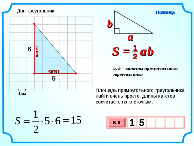 катет Дан треугольник Помощь b a S =  a  b 1 6 2 a, b – катеты прямоугольного треугольника катет 5 Площадь прямоугольного треугольника найти очень просто, длины катетов сосчитаете по клеточкам. 1см 1  5   В 6 х 3 х 1 0