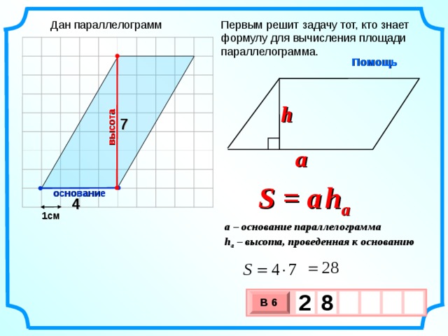 высота Дан параллелограмм Первым решит задачу тот, кто знает формулу для вычисления площади параллелограмма. Помощь h 7 a S = a   h a основание 4 1см a – основание параллелограмма h a – высота, проведенная к основанию 2  8     В 6 х 3 х 1 0