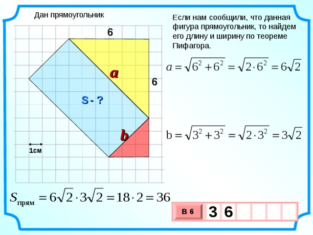Дан прямоугольник Если нам сообщили, что данная фигура прямоугольник, то найдем его длину и ширину по теореме Пифагора. 6 a 6 S  - ? b 1см 3  6     В 6 х 3 х 1 0