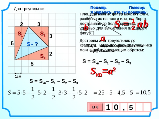 Помощь Я надеюсь, что ты помнишь: Помощь Дан треугольник Площадь многих фигур можно найти, разбивая их на части или, наоборот, достраивая до более крупных, но удобных для вычисления площадей фигур. S =  a  b 1 3 2 b 2 S 1 S 2 a 3 Достроим этот треугольник до квадрата. Тогда площадь треугольника можно найти следующим образом: 5 S  - ? a, b – катеты прямоугольного треугольника 2 S 3 S = S кв – S 1  – S 2 –  S 3 5 S кв = a 2 1см S = S кв – S 1  – S 2 –  S 3 1 , 0  5   В 6 х 3 х 1 0