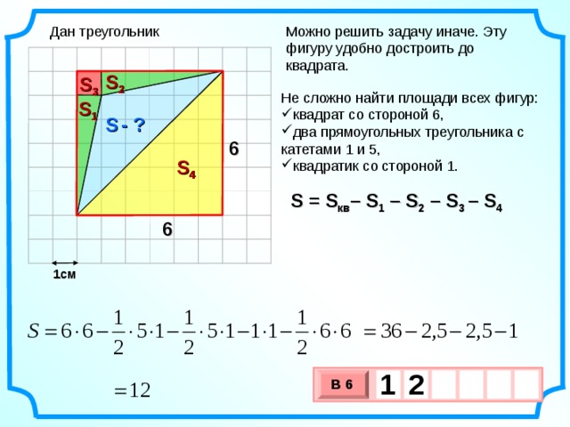 Дан треугольник Можно решить задачу иначе. Эту фигуру удобно достроить до квадрата. S 2 S 3 Не сложно найти площади всех фигур: квадрат со стороной 6, два прямоугольных треугольника с катетами 1 и 5, квадратик со стороной 1. S 1 S  - ? 6 S 4 S = S кв – S 1  – S 2 –  S 3 –  S 4 6 1см 1  2     В 6 х 3 х 1 0