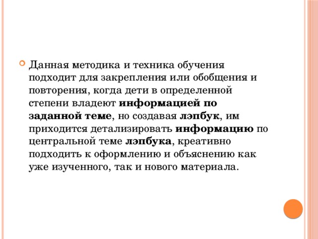 Данная методика и техника обучения подходит для закрепления или обобщения и повторения, когда дети в определенной степени владеют  информацией по заданной теме , но создавая  лэпбук , им приходится детализировать  информацию  по центральной теме  лэпбука , креативно подходить к оформлению и объяснению как уже изученного, так и нового материала. 