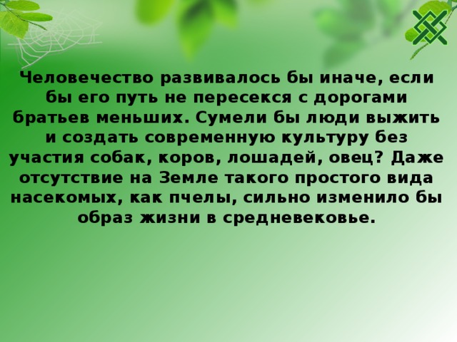 Человечество развивалось бы иначе, если бы его путь не пересекся с дорогами братьев меньших. Сумели бы люди выжить и создать современную культуру без участия собак, коров, лошадей, овец? Даже отсутствие на Земле такого простого вида насекомых, как пчелы, сильно изменило бы образ жизни в средневековье. 