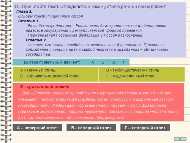 10. Прочитайте текст. Определите, к какому стилю речи он принадлежит. Глава 1. Основы конституционного строя Статья 1. Российская федерация – Россия есть демократитечское федеративное правовое государство с республиканской формой правления. Наименования Российская федерация и Россия равнозначны. Статья 2 . Человек, его права и свободы являются высшей ценностью. Признание, соблюдение и защита прав и свобод человека и гражданина – обязанность государства. А Выбери правильный вариант: Г В Б А – Научный стиль. Б – Официально-деловой стиль. В – Публицистический стиль. Г – Художественный стиль. Б - правильный ответ Данный текст-описание принадлежит к официально-деловому стилю. На это указывает чёткая рубрикация (разделы, главы, статьи), специфическая лексика («государство», «Федерация», «Суверенитет», «права» и др.) и фразеология («правовое государство», «форма правления», «органы государственной власти» и др.), именные сказуемые, однозначность формулировок. А – неверный ответ В– неверный ответ Г – неверный ответ