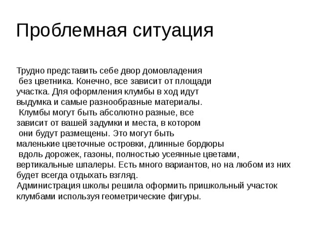 Проблемная ситуация Трудно представить себе двор домовладения  без цветника. Конечно, все зависит от площади участка. Для оформления клумбы в ход идут выдумка и самые разнообразные материалы.  Клумбы могут быть абсолютно разные, все зависит от вашей задумки и места, в котором  они будут размещены. Это могут быть маленькие цветочные островки, длинные бордюры  вдоль дорожек, газоны, полностью усеянные цветами, вертикальные шпалеры. Есть много вариантов, но на любом из них будет всегда отдыхать взгляд. Администрация школы решила оформить пришкольный участок клумбами используя геометрические фигуры. 