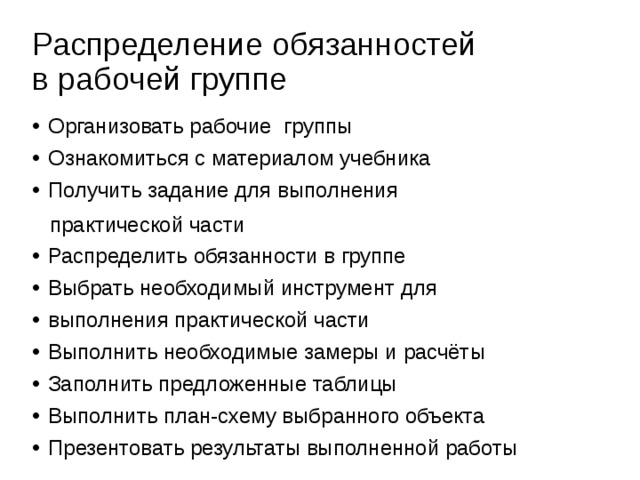 Распределение обязанностей  в рабочей группе Организовать рабочие группы Ознакомиться с материалом учебника Получить задание для выполнения  практической части Распределить обязанности в группе Выбрать необходимый инструмент для выполнения практической части Выполнить необходимые замеры и расчёты Заполнить предложенные таблицы Выполнить план-схему выбранного объекта Презентовать результаты выполненной работы 