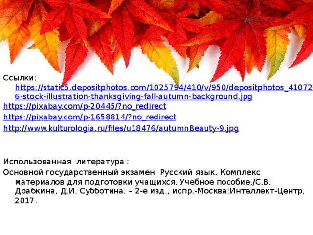Ссылки: https://static5.depositphotos.com/1025794/410/v/950/depositphotos_4107236-stock-illustration-thanksgiving-fall-autumn-background.jpg https://pixabay.com/p-20445/?no_redirect https://pixabay.com/p-1658814/?no_redirect http://www.kulturologia.ru/files/u18476/autumnBeauty-9.jpg Использованная литература : Основной государственный экзамен. Русский язык. Комплекс материалов для подготовки учащихся. Учебное пособие./С.В. Драбкина, Д.И. Субботина. – 2-е изд., испр.-Москва:Интеллект-Центр, 2017.