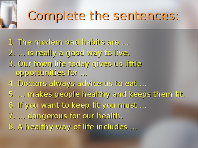 Complete the sentences: 1. The modern bad habits are … 2. … is really a good way to live. 3. Our town life today gives us little opportunities for … 4. Doctors always advice us to eat … 5. … makes people healthy and keeps them fit. 6. If you want to keep fit you must … 7. … dangerous for our health. 8. A healthy way of life includes … 