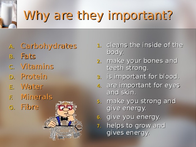 Why are they important? cleans the inside of the body. make your bones and teeth strong. is important for blood. are important for eyes and skin. make you strong and give energy. give you energy. helps to grow and gives energy. Carbohydrates  Fats    Vitamins   Protein    Water Minerals    Fibre  