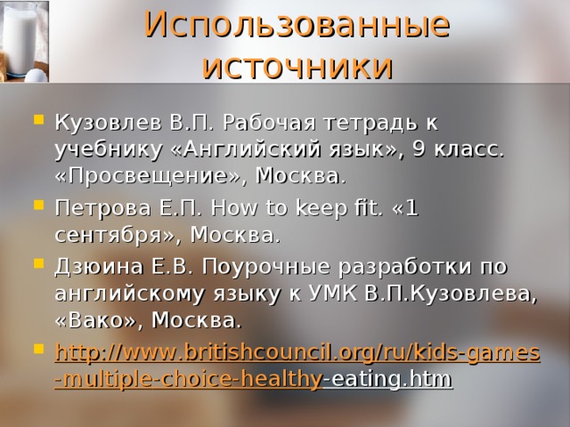 Использованные источники Кузовлев В.П. Рабочая тетрадь к учебнику «Английский язык», 9 класс. «Просвещение», Москва. Петрова Е.П. How to keep fit. «1 сентября», Москва. Дзюина Е.В. Поурочные разработки по английскому языку к УМК В.П.Кузовлева, «Вако», Москва. http :// www . britishcouncil . org / ru / kids - games - multiple - choice - healthy - eating . htm 