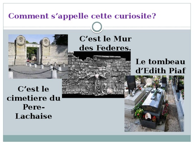 Comment s’appelle cette curiosite? C’est le Mur des Federes. Le tombeau d’Edith Piaf C’est le cimetiere du Pere-Lachaise