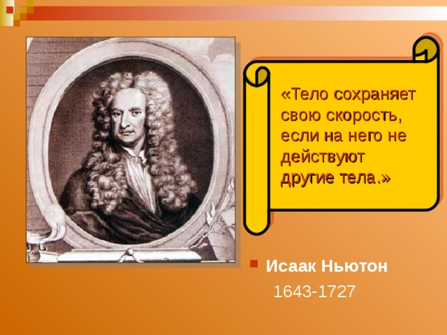 «Тело сохраняет свою скорость, если на него не действуют другие тела.» Великий английский ученый Исаак Ньютон , обобщив выводы Галилея, формулирует закон, названный законом инерции. «……..» Итак, если на тело перестают действовать другие тела, оно не останавливается, оно продолжает движение по инерции, пытается сохранить свою скорость. Исаак  Ньютон   1643-1727   