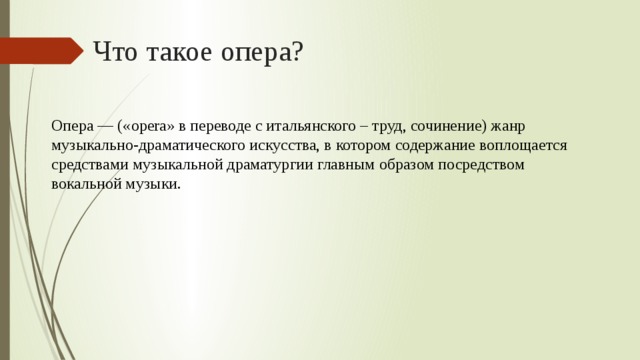 Что такое опера? Опера — («ореrа» в переводе с итальянского – труд, сочинение) жанр музыкально-драматического искусства, в котором содержание воплощается средствами музыкальной драматургии главным образом посредством вокальной музыки. 