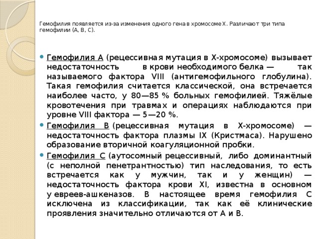   Гемофилия появляется из-за изменения одного гена в хромосоме X. Различают три типа гемофилии (A, B, C).   Гемофилия A  (рецессивная мутация в X-хромосоме) вызывает недостаточность в крови необходимого белка — так называемого фактора VIII (антигемофильного глобулина). Такая гемофилия считается классической, она встречается наиболее часто, у 80—85 % больных гемофилией. Тяжёлые кровотечения при травмах и операциях наблюдаются при уровне VIII фактора — 5—20 %. Гемофилия B  (рецессивная мутация в X-хромосоме) — недостаточность фактора плазмы IX (Кристмаса). Нарушено образование вторичной коагуляционной пробки. Гемофилия C  (аутосомный рецессивный, либо доминантный (с неполной пенетрантностью) тип наследования, то есть встречается как у мужчин, так и у женщин) — недостаточность фактора крови XI, известна в основном у евреев-ашкеназов. В настоящее время гемофилия С исключена из классификации, так как её клинические проявления значительно отличаются от А и В. 