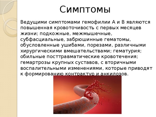 Симптомы Ведущими симптомами гемофилии А и В являются повышенная кровоточивость с первых месяцев жизни; подкожные, межмышечные, субфасциальные, забрюшинные гематомы, обусловленные ушибами, порезами, различными хирургическими вмешательствами; гематурия; обильные посттравматические кровотечения; гемартрозы крупных суставов, с вторичными воспалительными изменениями, которые приводят к формированию контрактур и анкилозов. 