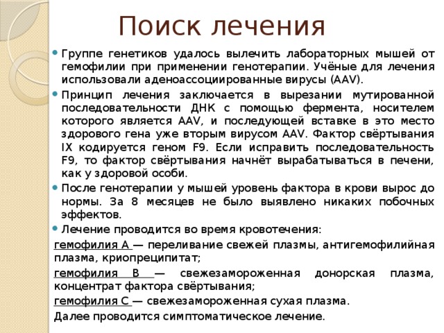 Поиск лечения Группе генетиков удалось вылечить лабораторных мышей от гемофилии при применении генотерапии. Учёные для лечения использовали аденоассоциированные вирусы (AAV). Принцип лечения заключается в вырезании мутированной последовательности ДНК с помощью фермента, носителем которого является AAV, и последующей вставке в это место здорового гена уже вторым вирусом AAV. Фактор свёртывания IX кодируется геном F9. Если исправить последовательность F9, то фактор свёртывания начнёт вырабатываться в печени, как у здоровой особи. После генотерапии у мышей уровень фактора в крови вырос до нормы. За 8 месяцев не было выявлено никаких побочных эффектов. Лечение проводится во время кровотечения: гемофилия А — переливание свежей плазмы, антигемофилийная плазма, криопреципитат; гемофилия В — свежезамороженная донорская плазма, концентрат фактора свёртывания; гемофилия С — свежезамороженная сухая плазма. Далее проводится симптоматическое лечение. 
