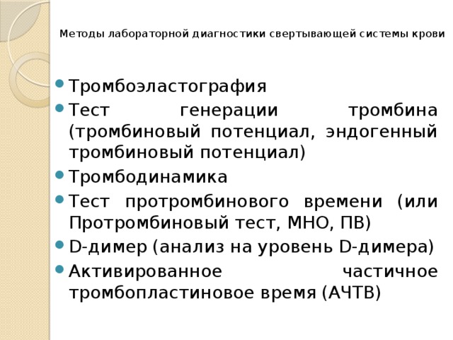  Методы лабораторной диагностики свертывающей системы крови   Тромбоэластография Тест генерации тромбина (тромбиновый потенциал, эндогенный тромбиновый потенциал) Тромбодинамика Тест протромбинового времени (или Протромбиновый тест, МНО, ПВ) D-димер (анализ на уровень D-димера) Активированное частичное тромбопластиновое время (АЧТВ) 