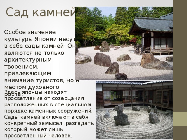 Сад камней Особое значение культуры Японии несут в себе сады камней. Они являются не только архитектурным творением, привлекающим внимание туристов, но и местом духовного роста. Здесь японцы находят просветление от созерцания расположенных в специальном порядке каменных сооружений. Сады камней включают в себя конкретный замысел, разгадать который может лишь просветленный человек. 