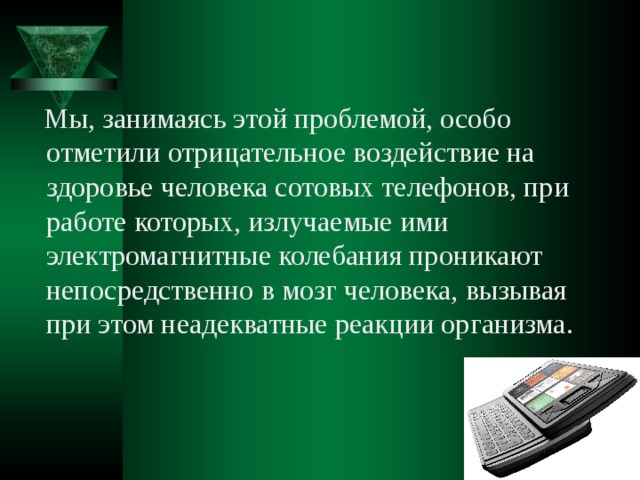  Мы, занимаясь этой проблемой, особо отметили отрицательное воздействие на здоровье человека сотовых телефонов, при работе которых, излучаемые ими электромагнитные колебания проникают непосредственно в мозг человека, вызывая при этом неадекватные реакции организма. 