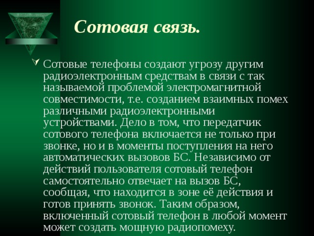 Сотовая связь.  Сотовые телефоны создают угрозу другим радиоэлектронным средствам в связи с так называемой проблемой электромагнитной совместимости, т.е. созданием взаимных помех различными радиоэлектронными устройствами. Дело в том, что передатчик сотового телефона включается не только при звонке, но и в моменты поступления на него автоматических вызовов БС. Независимо от действий пользователя сотовый телефон самостоятельно отвечает на вызов БС, сообщая, что находится в зоне её действия и готов принять звонок. Таким образом, включенный сотовый телефон в любой момент может создать мощную радиопомеху. 