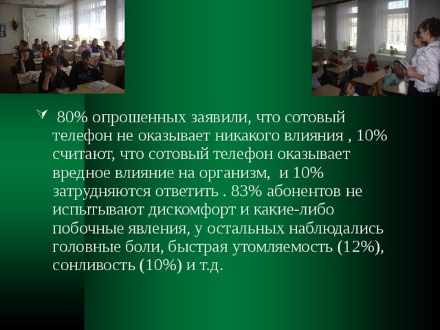  80% опрошенных заявили, что сотовый телефон не оказывает никакого влияния , 10% считают, что сотовый телефон оказывает вредное влияние на организм, и 10% затрудняются ответить . 83% абонентов не испытывают дискомфорт и какие-либо побочные явления, у остальных наблюдались головные боли, быстрая утомляемость (12%), сонливость (10%) и т.д. 