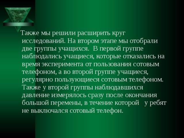  Также мы решили расширить круг исследований. На втором этапе мы отобрали две группы учащихся. В первой группе наблюдались учащиеся, которые отказались на время эксперимента от пользования сотовым телефоном, а во второй группе учащиеся, регулярно пользующиеся сотовым телефоном. Также у второй группы наблюдавшихся давление измерялось сразу после окончания большой перемены, в течение которой у ребят не выключался сотовый телефон. 