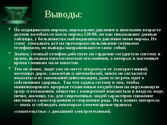 Выводы: По медицинским нормам, нормальное давление в школьном возрасте должно колебаться около нормы 120/80, но как показывают данные таблицы, у большинства наблюдавшихся давление ниже нормы. Не стоит списывать всё на чрезмерное пользование сотовыми телефонами, но выводы напрашиваются сами собой. Значит, сотовый телефон действует на сердечно-сосудистую систему в целом, вызывая патологические отклонения, о которых в настоящее время слишком мало известно. Тем не менее, люди уже не могут отказаться от электростанций, железных дорог, самолетов и автомобилей, никто не согласится отказаться от завоеваний цивилизации, даже если речь идет о собственном здоровье. Так что задача состоит в том, чтобы минимизировать вредные техногенные воздействия на окружающую среду и ознакомить общество с конкретной опасностью в воздухе, воде, почве, жилище, т.к. для современных людей характерно снижение инстинкта самосохранения и сохранение рода. Но в наших интересах — знать и соблюдать некоторые элементарные правила «сожительства» с домашней электротехникой.  