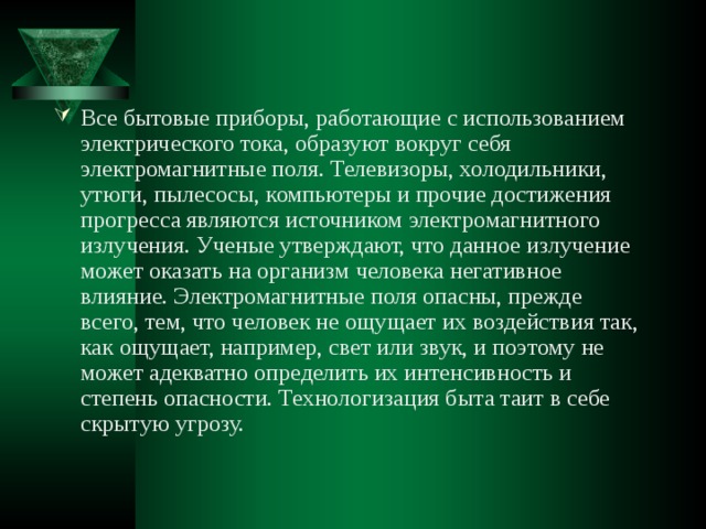 Все бытовые приборы, работающие с использованием электрического тока, образуют вокруг себя электромагнитные поля. Телевизоры, холодильники, утюги, пылесосы, компьютеры и прочие достижения прогресса являются источником электромагнитного излучения. Ученые утверждают, что данное излучение может оказать на организм человека негативное влияние. Электромагнитные поля опасны, прежде всего, тем, что человек не ощущает их воздействия так, как ощущает, например, свет или звук, и поэтому не может адекватно определить их интенсивность и степень опасности. Технологизация быта таит в себе скрытую угрозу. 