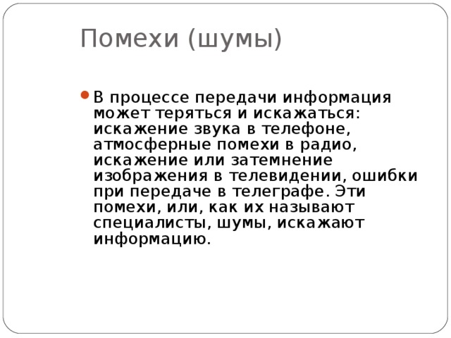 Помехи (шумы) В процессе передачи информация может теряться и искажаться: искажение звука в телефоне, атмосферные помехи в радио, искажение или затемнение изображения в телевидении, ошибки при передаче в телеграфе. Эти помехи, или, как их называют специалисты, шумы, искажают информацию.  