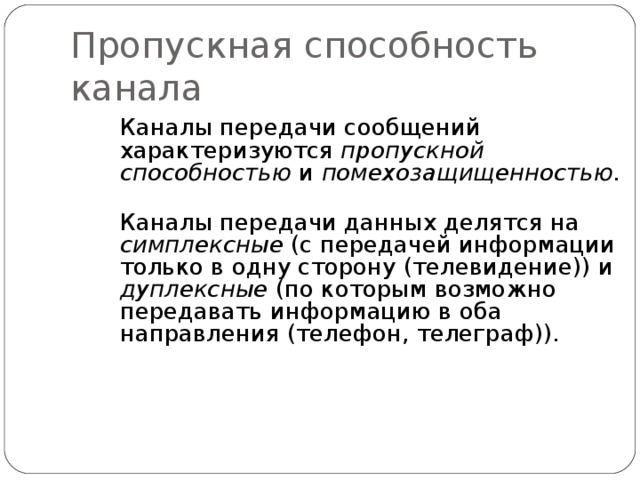 Пропускная способность канала Каналы передачи сообщений характеризуются пропускной способностью и помехозащищенностью.   Каналы передачи данных делятся на симплексные (с передачей информации только в одну сторону (телевидение)) и дуплексные (по которым возможно передавать информацию в оба направления (телефон, телеграф)). 