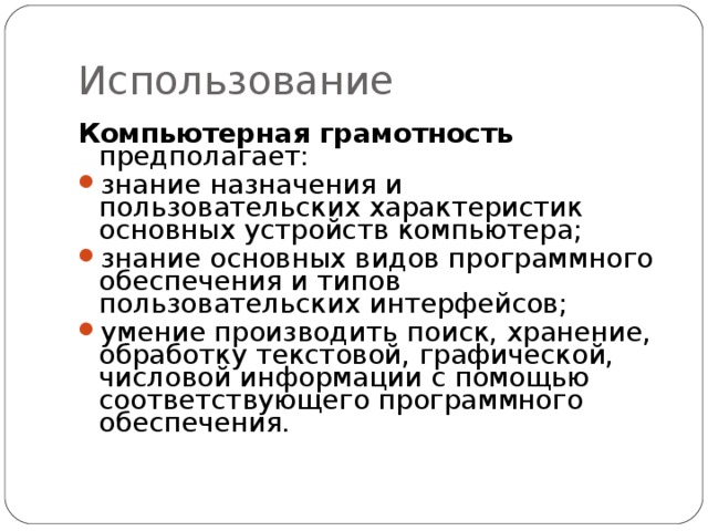 Использование Компьютерная грамотность предполагает: знание назначения и пользовательских характеристик основных устройств компьютера; знание основных видов программного обеспечения и типов пользовательских интерфейсов; умение производить поиск, хранение, обработку текстовой, графической, числовой информации с помощью соответствующего программного обеспечения.   