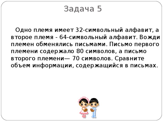 Задача 5  Одно племя имеет 32-символьный алфавит, а второе племя - 64-символьный алфавит. Вожди племен обменялись письмами. Письмо первого племени содержало 80 символов, а письмо второго племени— 70 символов. Сравните объем информации, содержащийся в письмах. 