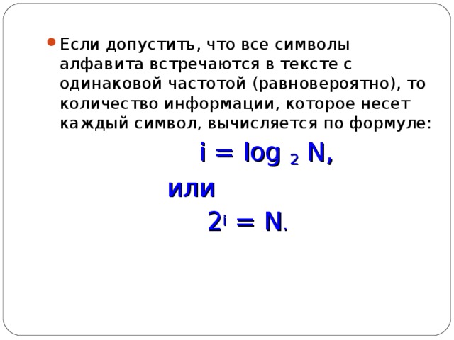 Если допустить, что все символы алфавита встречаются в тексте с одинаковой частотой (равновероятно), то количество информации, которое несет каждый символ, вычисляется по формуле:  i = log 2  N ,  или  2 i = N . 
